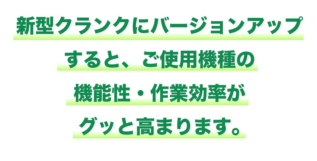 新型クランクにバージョンアップするとご使用機種の機能性・作業効率がグッと高まります。
